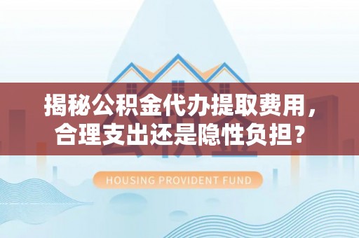 万江揭秘公积金代办提取费用，合理支出还是隐性负担？