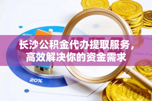 万江长沙公积金代办提取服务，高效解决你的资金需求