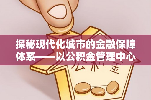 万江探秘现代化城市的金融保障体系——以公积金管理中心为核心的民生服务