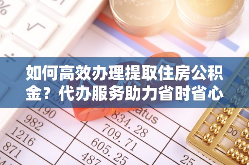 万江如何高效办理提取住房公积金？代办服务助力省时省心