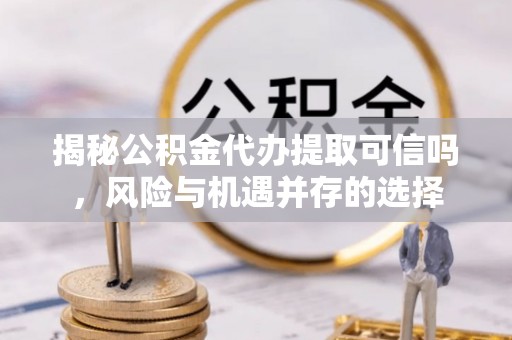 万江揭秘公积金代办提取可信吗，风险与机遇并存的选择