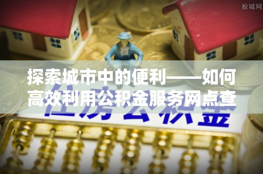 万江探索城市中的便利——如何高效利用公积金服务网点查询功能