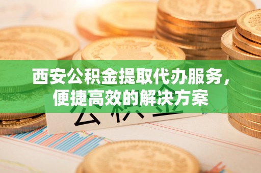 万江西安公积金提取代办服务，便捷高效的解决方案
