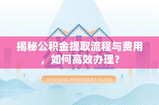 万江揭秘公积金提取流程与费用，如何高效办理？