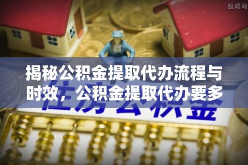 万江揭秘公积金提取代办流程与时效，公积金提取代办要多久不再迷茫