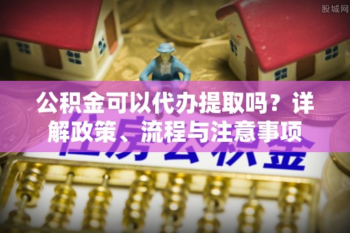 万江公积金可以代办提取吗？详解政策、流程与注意事项