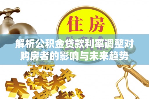 万江解析公积金贷款利率调整对购房者的影响与未来趋势
