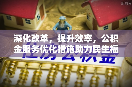 万江深化改革，提升效率，公积金服务优化措施助力民生福祉