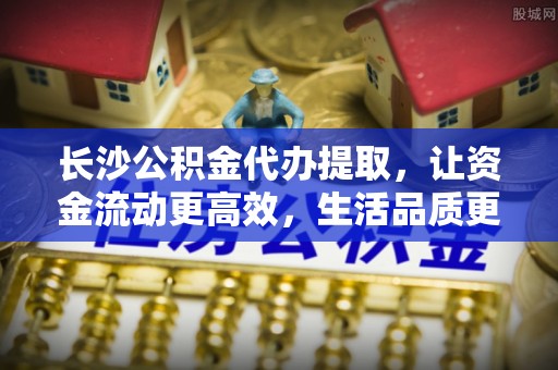 万江长沙公积金代办提取，让资金流动更高效，生活品质更优越
