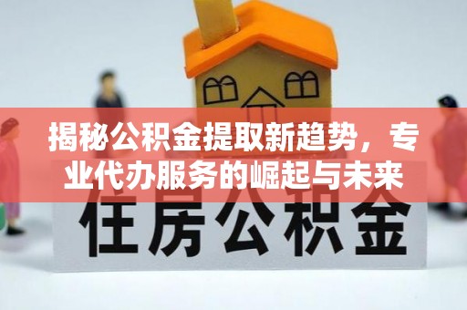万江揭秘公积金提取新趋势，专业代办服务的崛起与未来