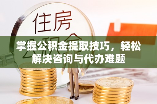 万江掌握公积金提取技巧，轻松解决咨询与代办难题