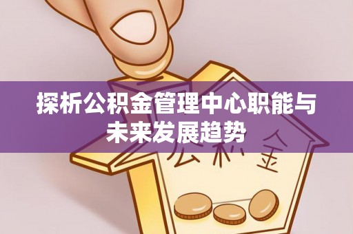 万江探析公积金管理中心职能与未来发展趋势