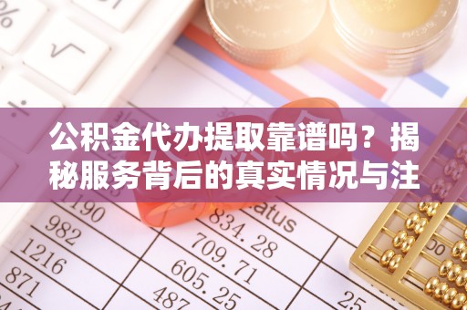 万江公积金代办提取靠谱吗？揭秘服务背后的真实情况与注意事项