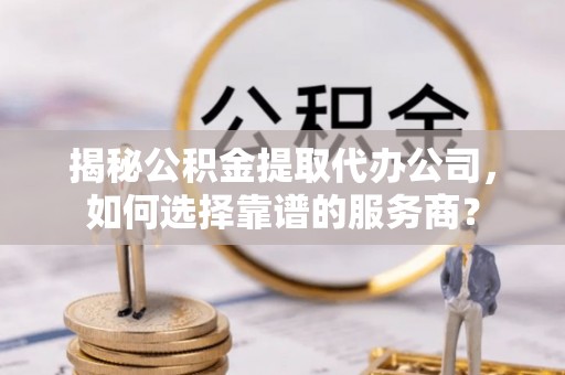 万江揭秘公积金提取代办公司，如何选择靠谱的服务商？