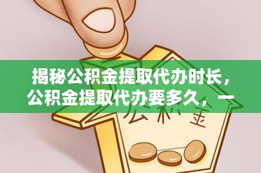 万江揭秘公积金提取代办时长，公积金提取代办要多久，一文读懂全流程
