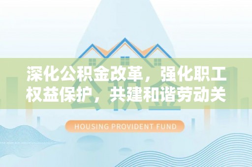 万江深化公积金改革，强化职工权益保护，共建和谐劳动关系