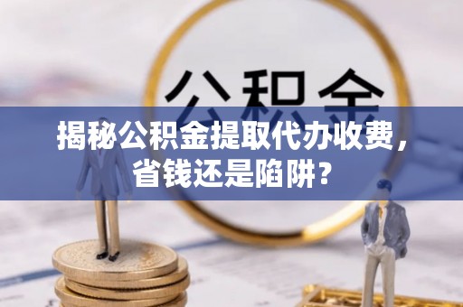 万江揭秘公积金提取代办收费，省钱还是陷阱？