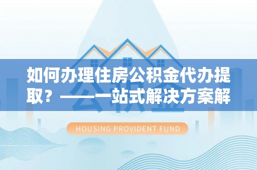 万江如何办理住房公积金代办提取？——一站式解决方案解析