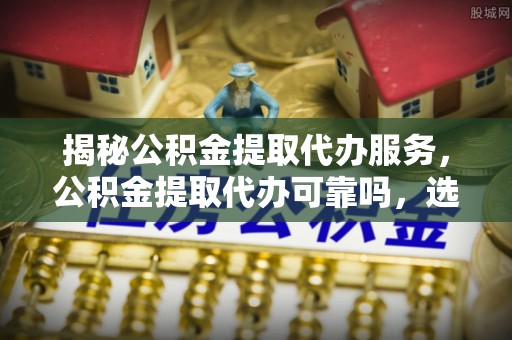 万江揭秘公积金提取代办服务，公积金提取代办可靠吗，选择需谨慎