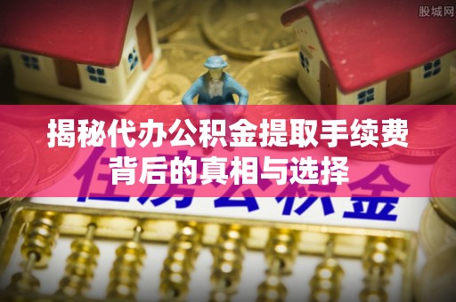 万江揭秘代办公积金提取手续费背后的真相与选择