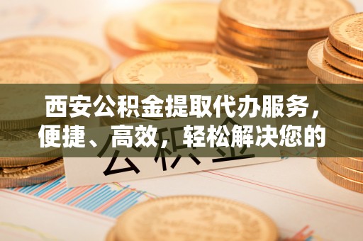 万江西安公积金提取代办服务，便捷、高效，轻松解决您的资金需求