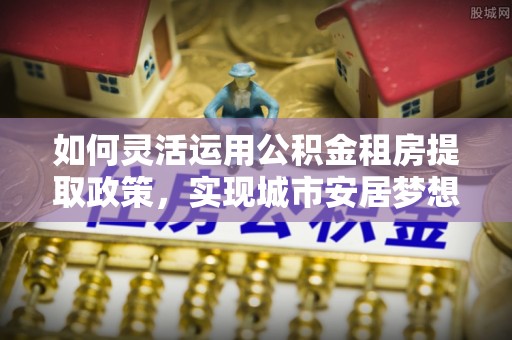 万江如何灵活运用公积金租房提取政策，实现城市安居梦想
