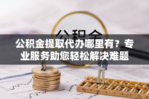 万江公积金提取代办哪里有？专业服务助您轻松解决难题