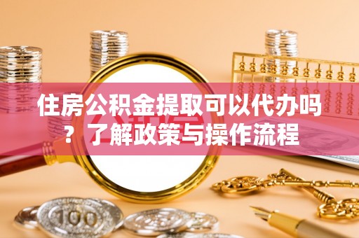 万江住房公积金提取可以代办吗？了解政策与操作流程