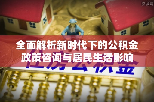 万江全面解析新时代下的公积金政策咨询与居民生活影响