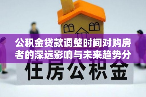 万江公积金贷款调整时间对购房者的深远影响与未来趋势分析