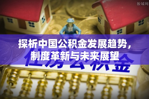 万江探析中国公积金发展趋势，制度革新与未来展望