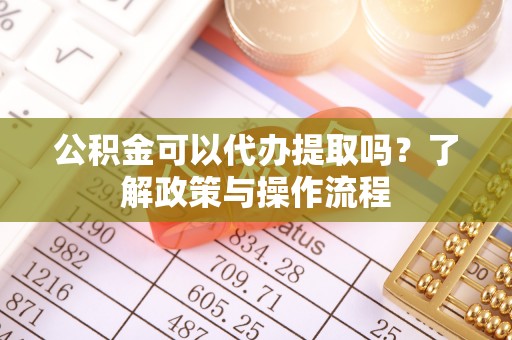 万江公积金可以代办提取吗？了解政策与操作流程