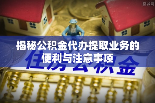万江揭秘公积金代办提取业务的便利与注意事项