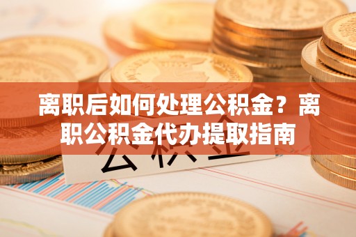 万江离职后如何处理公积金？离职公积金代办提取指南