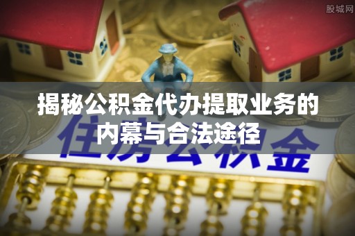 万江揭秘公积金代办提取业务的内幕与合法途径