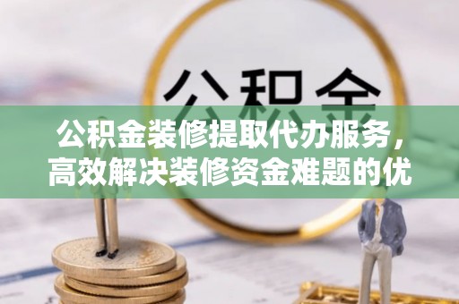 万江公积金装修提取代办服务，高效解决装修资金难题的优选方案