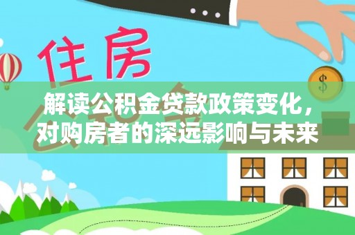万江解读公积金贷款政策变化，对购房者的深远影响与未来趋势