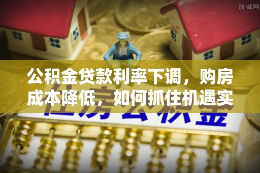 万江公积金贷款利率下调，购房成本降低，如何抓住机遇实现安居梦想？