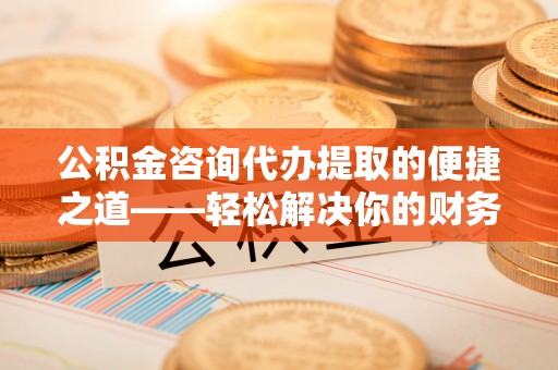 万江公积金咨询代办提取的便捷之道——轻松解决你的财务难题