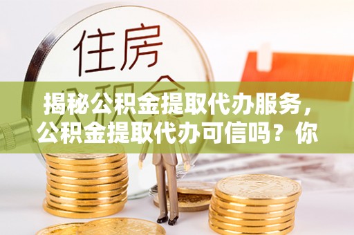 万江揭秘公积金提取代办服务，公积金提取代办可信吗？你需要知道的真相