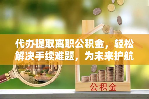 万江代办提取离职公积金，轻松解决手续难题，为未来护航